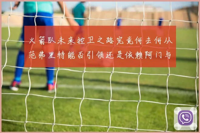 火箭队未来控卫之路究竟何去何从范弗里特能否引领还是依赖阿门与谢泼德