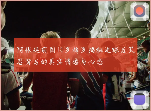 阿根廷前国门罗梅罗揭秘进球后笑容背后的真实情感与心态