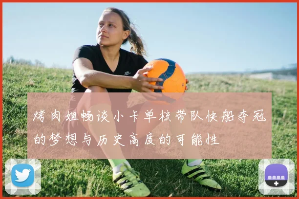 烤肉姐畅谈小卡单核带队快船夺冠的梦想与历史高度的可能性