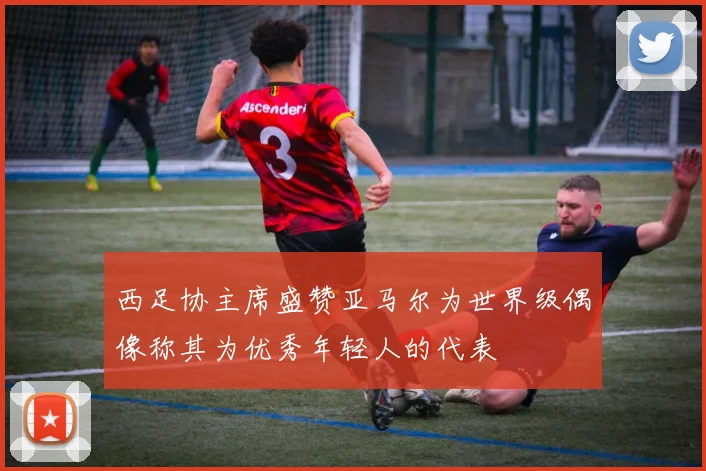 西足协主席盛赞亚马尔为世界级偶像称其为优秀年轻人的代表