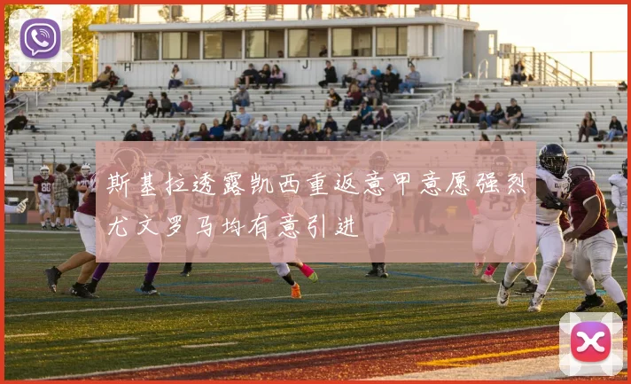 斯基拉透露凯西重返意甲意愿强烈尤文罗马均有意引进