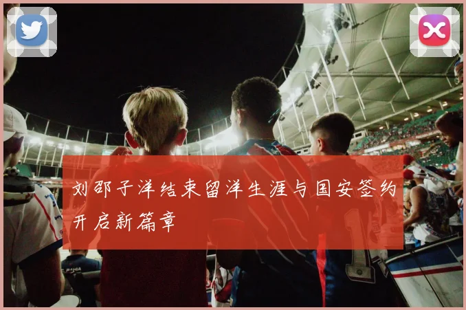 刘邵子洋结束留洋生涯与国安签约开启新篇章