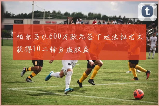 帕尔马以600万欧元签下达法拉尤文获得10二转分成权益