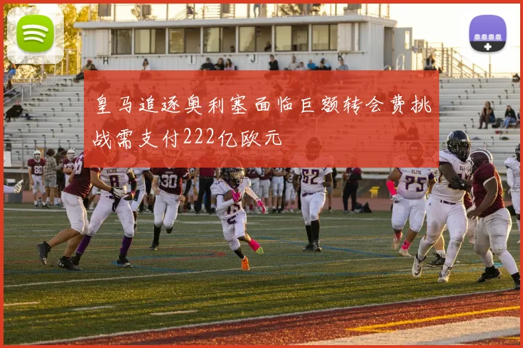 皇马追逐奥利塞面临巨额转会费挑战需支付222亿欧元