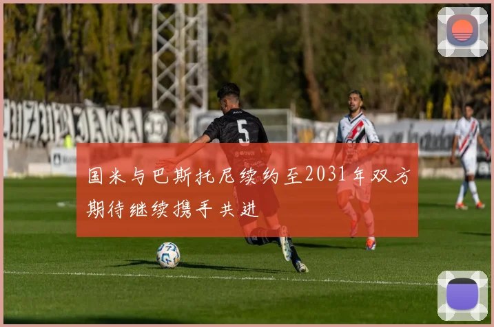 国米与巴斯托尼续约至2031年双方期待继续携手共进