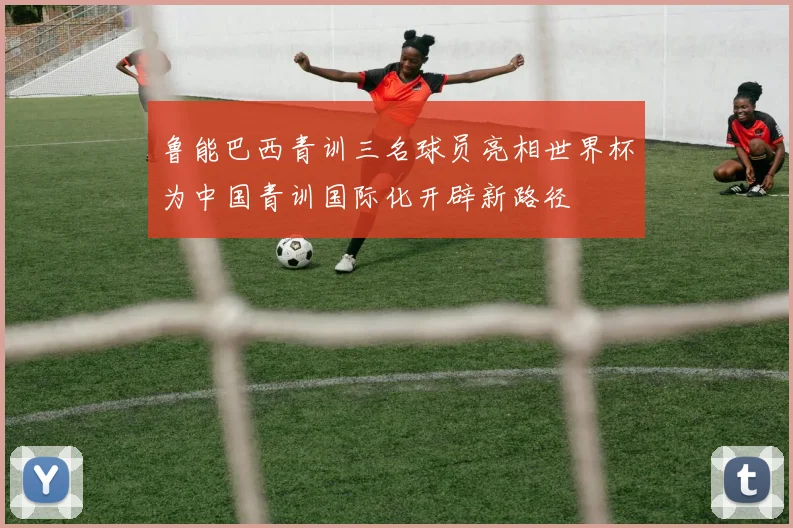 鲁能巴西青训三名球员亮相世界杯为中国青训国际化开辟新路径