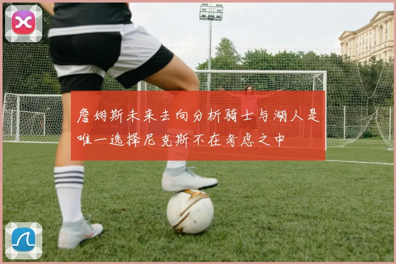 詹姆斯未来去向分析骑士与湖人是唯一选择尼克斯不在考虑之中