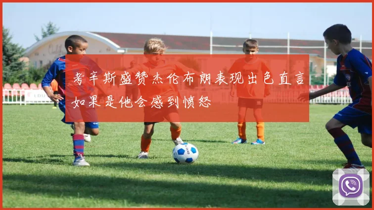 考辛斯盛赞杰伦布朗表现出色直言如果是他会感到愤怒