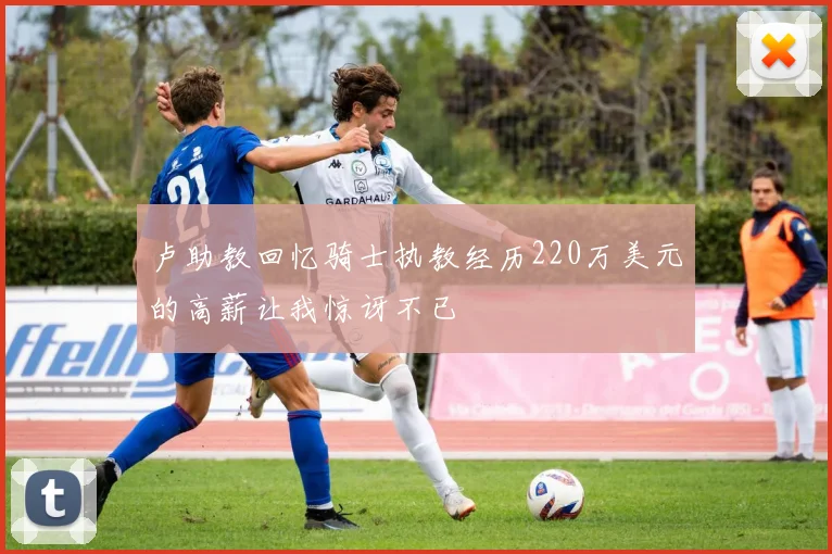 卢助教回忆骑士执教经历220万美元的高薪让我惊讶不已