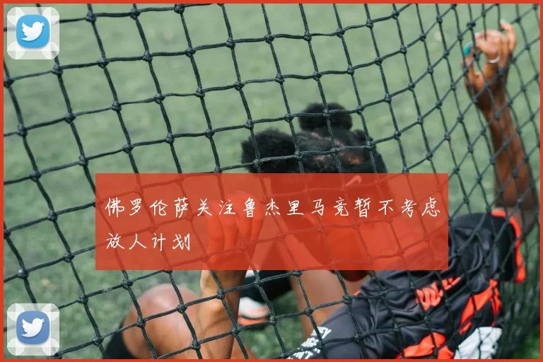 佛罗伦萨关注鲁杰里马竞暂不考虑放人计划