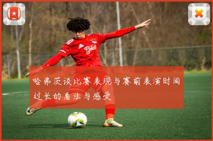 哈弗茨谈比赛表现与赛前表演时间过长的看法与感受