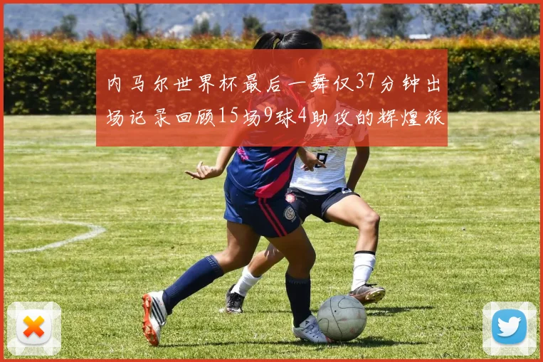 内马尔世界杯最后一舞仅37分钟出场记录回顾15场9球4助攻的辉煌旅程